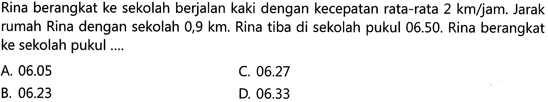 Rina berangkat ke sekolah berjalan kaki dengan kecepatan rata-rata 2 km/jam. Jarak rumah Rina dengan sekolah 0,9 km. Rina tiba di sekolah pukul 06.50. Rina berangkat ke sekolah pukul ....