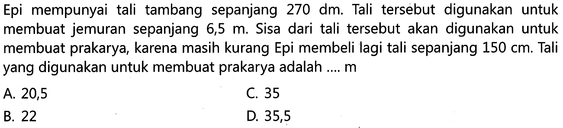 Epi mempunyai tali tambang sepanjang 270 dm. Tali tersebut digunakan untuk membuat jemuran sepanjang 6,5 m. Sisa dari tali tersebut akan digunakan untuk membuat prakarya, karena masih kurang Epi membeli lagi tali sepanjang 150 cm. Tali yang digunakan untuk membuat prakarya adalah ... m