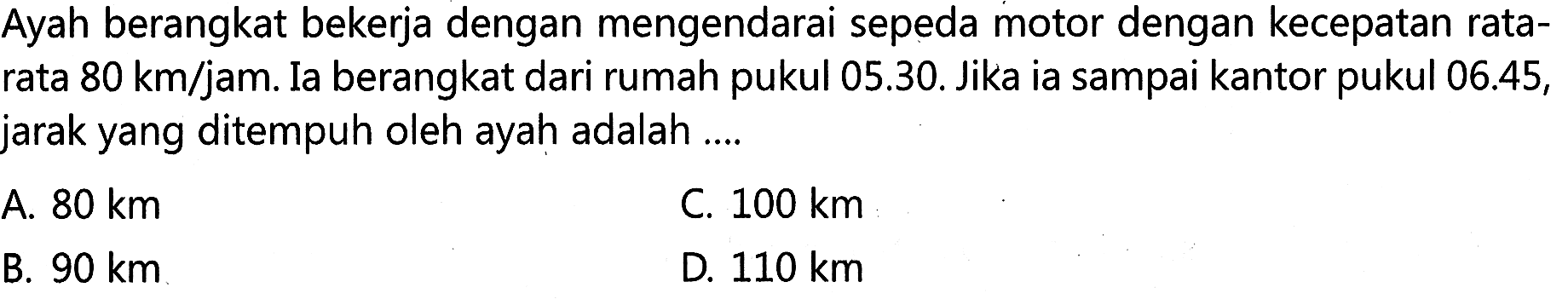 Ayah berangkat bekerja dengan mengendarai sepeda motor dengan kecepatan rata- rata 80 km/jam. Ia berangkat dari rumah pukul 05.30. Jika ia sampai kantor pukul 06.45, jarak yang ditempuh oleh ayah adalah ...