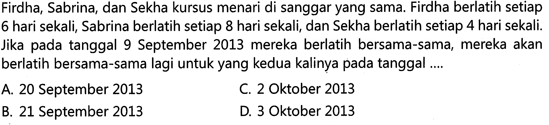 Firdha, Sabrina, dan Sekha kursus menari di sanggar yang sama. Firdha berlatih setiap 6 hari sekali, Sabrina berlatih setiap 8 hari sekali, dan Sekha berlatih setiap 4 hari sekali. Jika pada tanggal 9 September 2013 mereka berlatih bersama-sama, mereka akan berlatih bersama-sama lagi untuk yang kedua kalinya pada tanggal ....