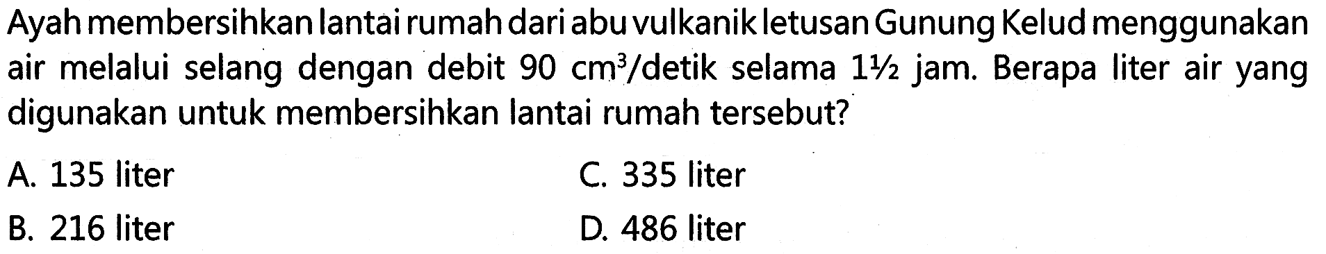 Ayah membersihkan lantai rumah dari abu vulkanik letusan Gunung Kelud menggunakan air melalui selang dengan debit 90 cm^3/detik selama 1 1/2 jam. Berapa liter air yang digunakan untuk membersihkan lantai rumah tersebut?