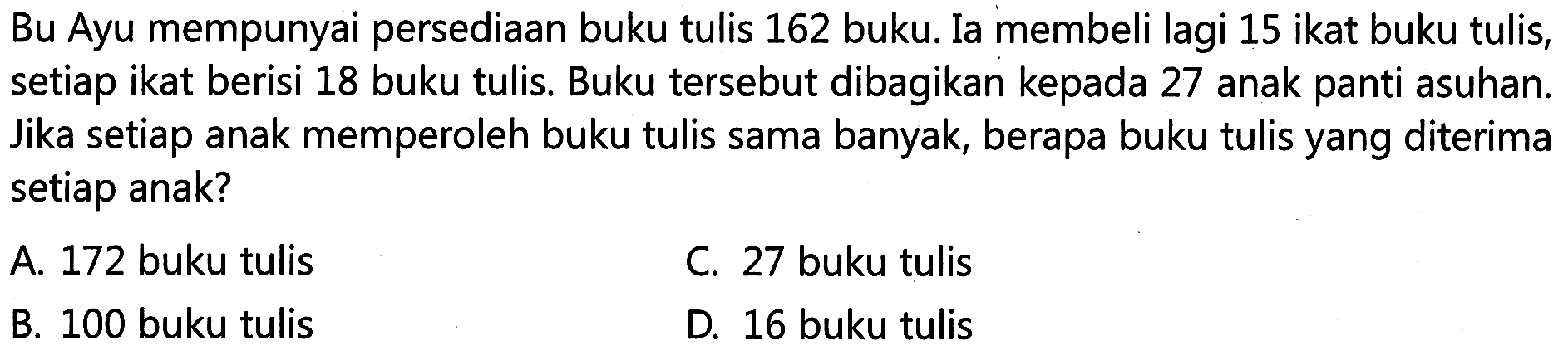 Bu Ayu mempunyai persediaan buku tulis 162 buka. Ia membeli lagi 15 ikat buku tulis, setiap ikat berisi 18 buku tulis. Buku tersebut dibagikan kepada 27 anak panti asuhan. Jika setiap anak memperoleh buku tulis sama banyak, berapa buku tulis yang diterima setiap anak?