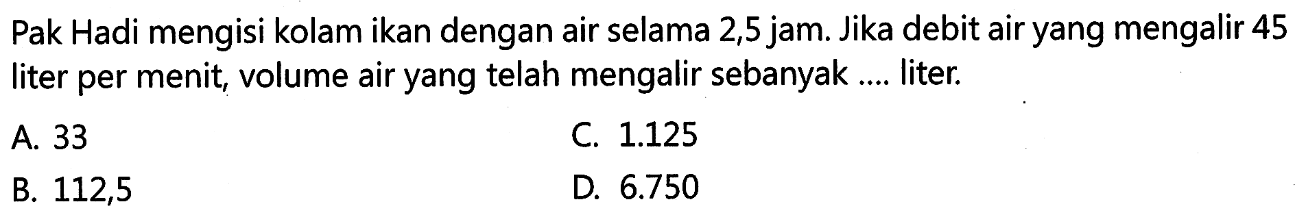 Pak Hadi mengisi kolam ikan dengan air selama 2,5 jam. Jika debit air yang mengalir 45 liter per menit; volume air yang telah mengalir sebanyak... liter;