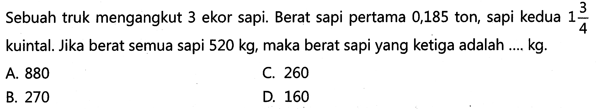 Sebuah truk mengangkut 3 ekor sapi. Berat sapi pertama 0,185 ton, sapi kedua 1 3/4 kuintal. Jika berat semua sapi 520 kg, maka berat sapi yang ketiga adalah ... kg.