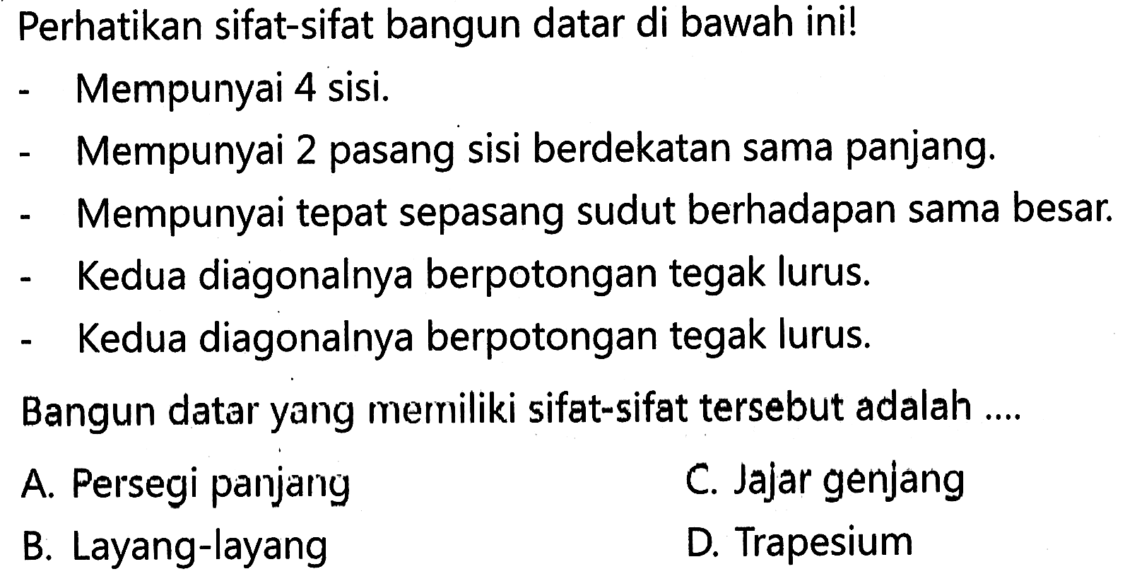 Perhatikan sifat-sifat bangun datar di bawah ini! - Mempunyai 4 sisi. - Mempunyai 2 pasang sisi berdekatan sama panjang. - Mempunyai tepat sepasang sudut berhadapan sama besar - Kedua diagonalnya berpotongan tegak lurus - Kedua diagonalnya berpotongan tegak lurus. Bangun datar yang memiiliki sifat-sifat tersebut adalah ...