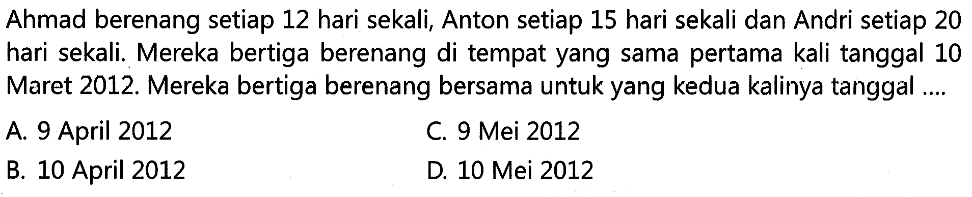 Ahmad berenang setiap 12 hari sekali, Anton setiap 15 hari sekali dan Andri setiap 20 hari sekali. Mereka bertiga berenang di tempat yang sama pertama kali tanggal 10 Maret 2012. Mereka bertiga berenang bersama untuk yang kedua kalinya tanggal