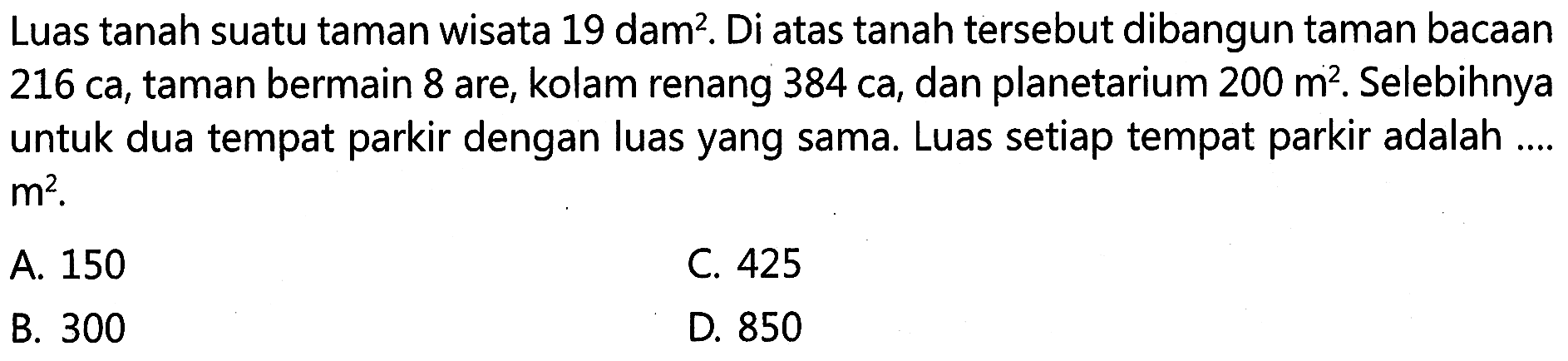 Luas tanah suatu taman wisata 19 dam^2. Di atas tanah tersebut dibangun taman bacaan 216 ca, taman bermain 8 are, kolam renang 384 ca, dan planetarium 200 m^2. Selebihnya untuk dua tempat parkir dengan luas yang sama. Luas setiap tempat parkir adalah .... m^2.