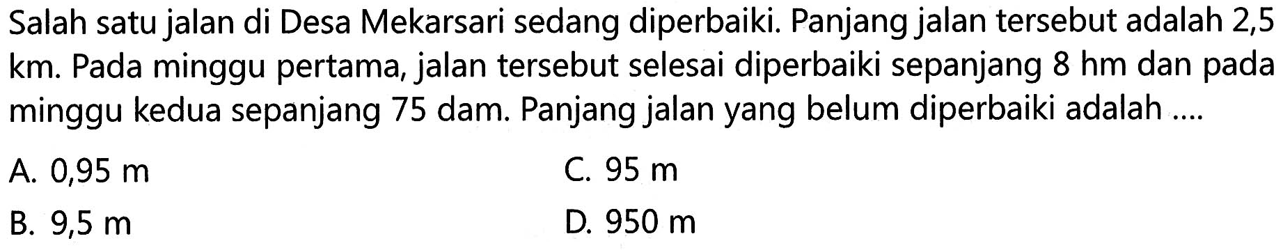 Salah satu jalan di Desa Mekarsari sedang diperbaiki. Panjang jalan tersebut adalah 2,5 km . Pada minggu pertama, jalan tersebut selesai diperbaiki sepanjang 8 hm dan pada minggu kedua sepanjang 75 dam. Panjang jalan yang belum diperbaiki adalah ....
