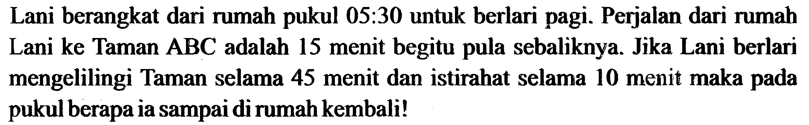 Lani berangkat dari rumah pukul 05:30 untuk berlari pagi. Perjalan dari rumah Lani ke Taman  ABC  adalah 15 menit begitu pula sebaliknya. Jika Lani berlari mengelilingi Taman selama 45 menit dan istirahat selama 10 menit maka pada pukul berapa ia sampai di rumah kembali!