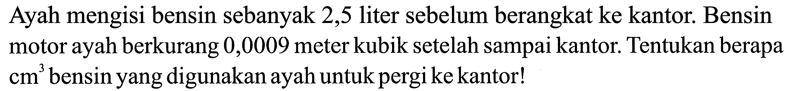 Ayah mengisi bensin sebanyak 2,5 liter sebelum berangkat ke kantor. Bensin motor ayah berkurang 0,0009 meter kubik setelah sampai kantor. Tentukan berapa cm^3 bensin yang digunakan ayah untuk pergi ke kantor!