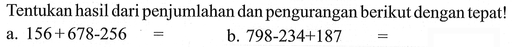 Tentukan hasil daripenjumlahan dan pengurangan berikut dengan tepat! a. 156+678-256 b. 798-234+187 =