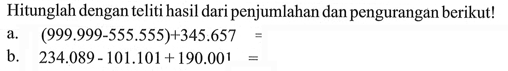 Hitunglah dengan teliti hasil dari penjumlahan dan pengurangan berikut! a. (999.999 - 555.555) + 345.657 = b. 234.089 - 101.101 + 190.001 =