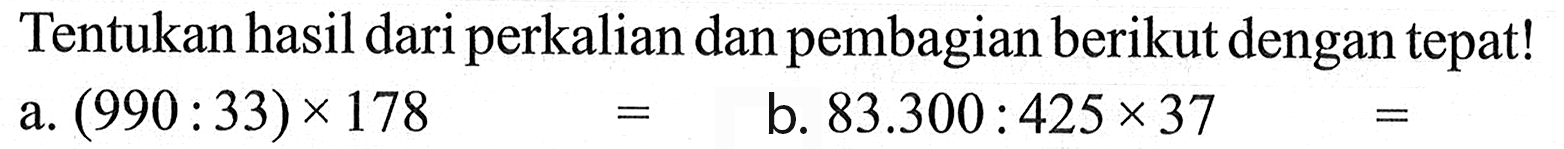 Tentukan hasil dari perkalian dan pembagian berikut dengan tepat ! a. (990 : 33) x 178 = b. 83.300 : 425 x 37 =