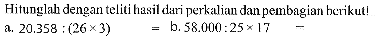 Hitunglah dengan teliti hasil dari perkalian dan pembagian berikut! a. 20.358 : (26x 3) = b. 58.000 : 25x 17 =