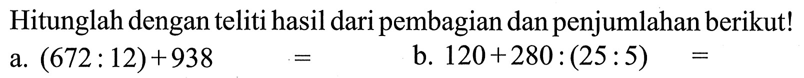 Hitunglah dengan teliti hasil dari pembagian dan penjumlahan berikut! a. (672 : 12) + 938 = b. 120 + 280 : (25 : 5) =