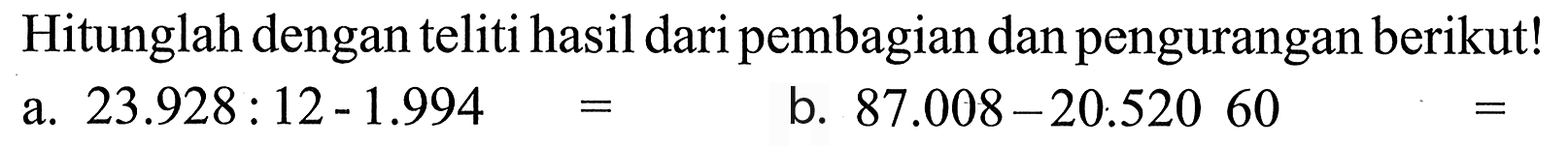 Hitunglah dengan teliti hasil dari pembagian dan pengurangan berikut! a. 23.928 : 12 - 1.994 = b. 87.008 - 20.520 60 =