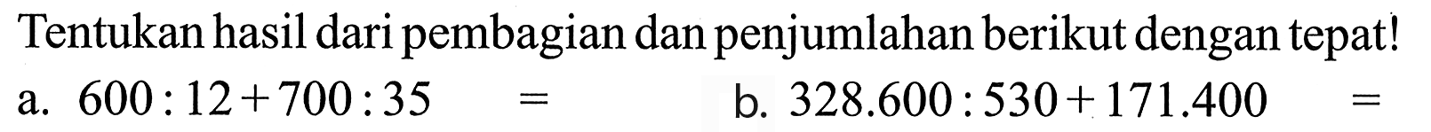 Tentukan hasil dari pembagian dan penjumlahan berikut dengan tepat ! a. 600 : 12 + 700 : 35 = b. 328.600 : 530 + 171.400 =