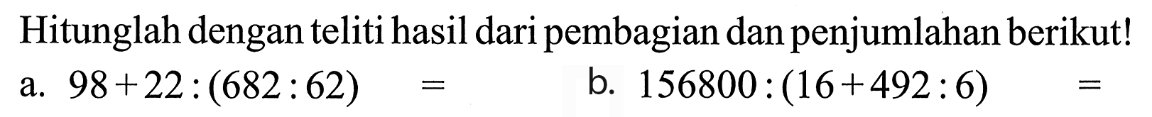 Hitunglah dengan teliti hasil dari pembagian dan penjumlahan berikut! a. 98 + 22 : (682 : 62) = b. 156800 : (16 + 492 : 6) =