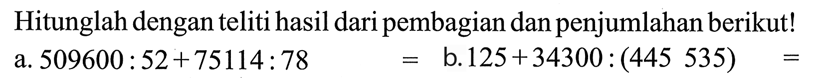 Hitunglah dengan teliti hasil dari pembagian dan penjumlahan berikut! a. 509600 : 52 + 75114 : 78 = b. 125 + 34300 : (445 535) =