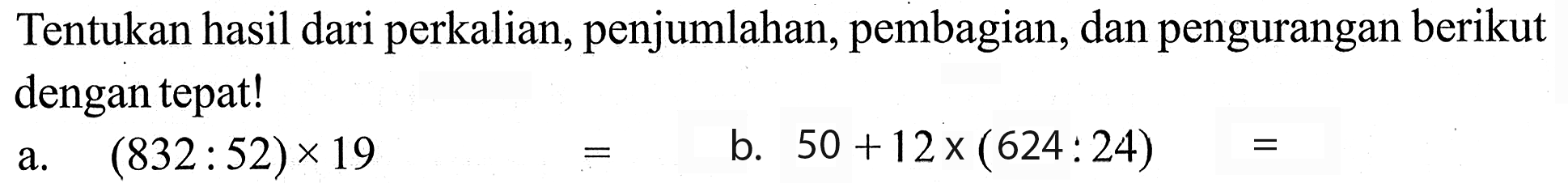 Tentukan hasil dari perkalian, penjumlahan, pembagian, dan pengurangan berikut dengan tepat! a. (832 :52) x 19 = b. 50 + 12 x (624 : 24) =