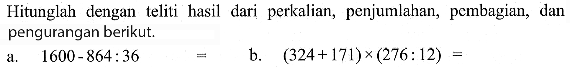 Hitunglah dengan teliti hasil dari perkalian, penjumlahan, pembagian, dan pengurangan berikut. a.1600 - 864 : 36 = b. (324 + 171) x (276 : 12) =