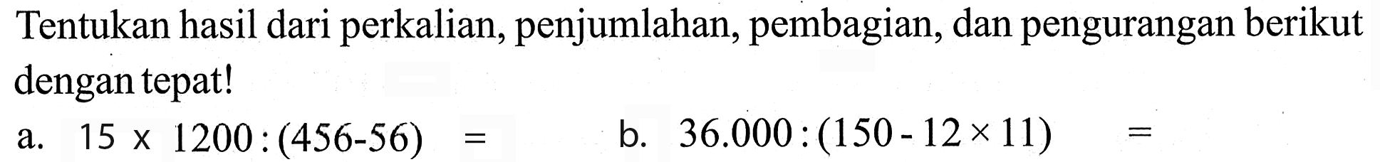 Tentukan hasil dari perkalian, penjumlahan, pembagian, dan pengurangan berikut dengan tepat! 1 a. 15 x 200 : (456 - 56) = b. 36.000 : (150 - 12 x 11) =