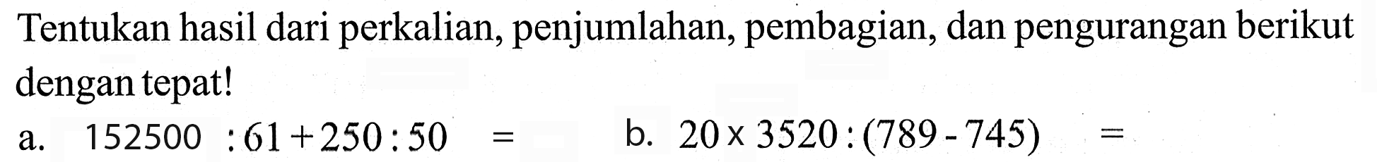 Tentukan hasil dari perkalian, penjumlahan, pembagian, dan pengurangan berikut dengan tepat! a. 152500 : 61 + 250 : 50 = b. 20 x 3520 : (789 - 745) =