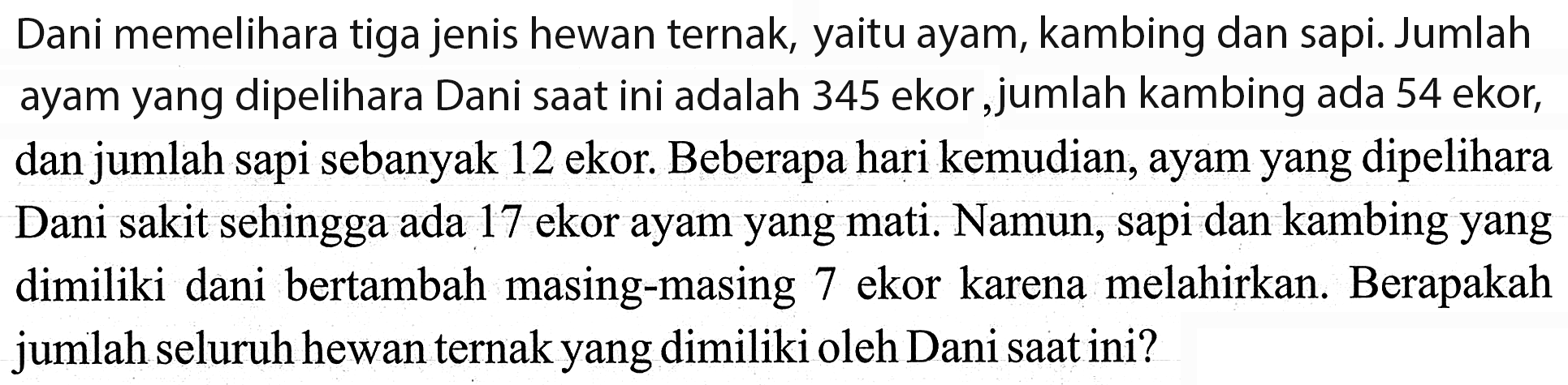 Dani memelihara tiga jenis hewan ternak, yaitu ayam, kambing dan sapi. Jumlah ayam yang dipelihara Dani saat ini adalah 345 ekor ,jumlah kambing ada 54 ekor, dan jumlah sapi sebanyak 12 ekor. Beberapa hari kemudian, ayam yang dipelihara Dani sakit sehingga ada 17 ekor ayam yang mati. Namun, sapi dan kambing yang dimiliki dani bertambah masing-masing 7 ekor karena melahirkan. Berapakah jumlah seluruh hewan ternak yang dimiliki oleh Dani saat ini?