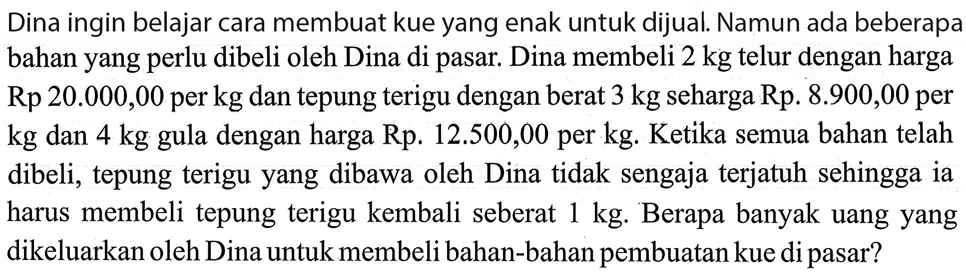 Dina ingin belajar cara membuat kue yang enak untuk dijual. Namun ada beberapa bahan yang perlu dibeli oleh Dina di pasar. Dina membeli 2 kg telur dengan harga Rp 20.000,00 per kg dan tepung terigu dengan berat 3 kg seharga Rp. 8.900,00 per kg dan 4 kg dengan harga Rp. 12.500,00 per kg. Ketika semua bahan telah gula dibeli; tepung terigu yang dibawa oleh Dina tidak sengaja terjatuh sehingga ia harus membeli tepung terigu kembali seberat 1 kg. Berapa banyak uang yang dikeluarkan oleh Dina untuk membeli bahan-bahan pembuatan kue di pasar?