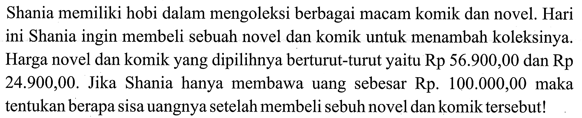 Shania memiliki hobi dalam mengoleksi berbagai macam komik dan novel. Hari ini Shania ingin membeli sebuah novel dan komik untuk menambah koleksinya Harga novel dan komik yang dipilihnya berturut-turut yaitu Rp 56.900,00 dan Rp 24.900,00. Jika Shania hanya membawa uang sebesar Rp. 100.000,00 maka tentukan berapa sisa uangnya setelah membeli sebuh novel dan komik tersebut!