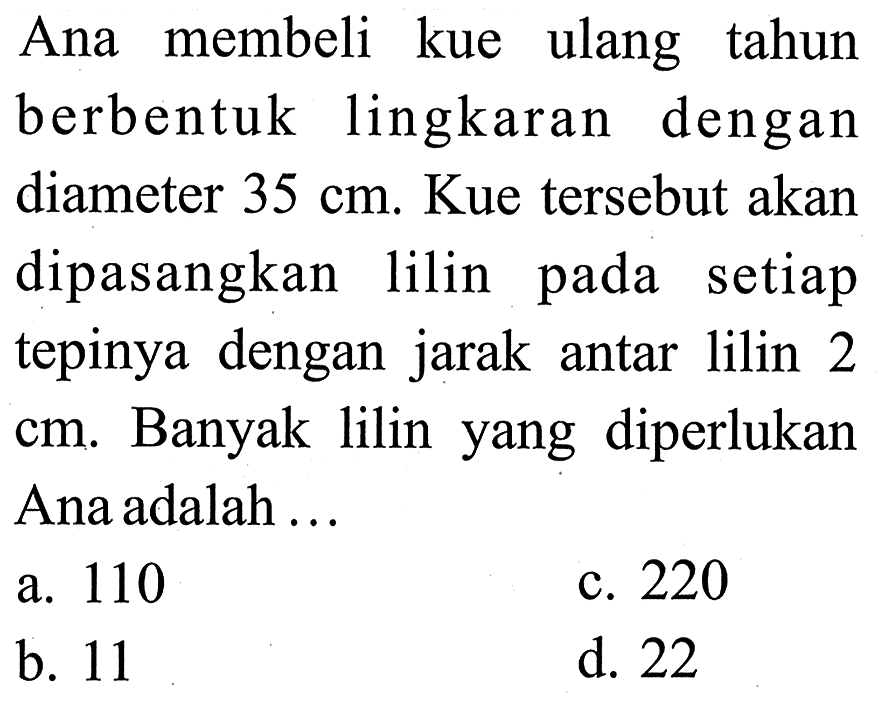 Ana membeli kue ulang tahun berbentuk lingkaran dengan diameter 35 cm. Kue tersebut akan dipasangkan lilin pada setiap tepinya dengan jarak antar lilin 2 cm. Banyak lilin yang diperlukan Ana adalah ...