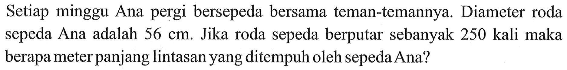 Setiap minggu Ana pergi bersepeda bersama teman-temannya. Diameter roda sepeda Ana adalah 56 cm. Jika roda sepeda berputar sebanyak 250 kali maka berapa meter panjang lintasan yang ditempuh oleh sepeda Ana?