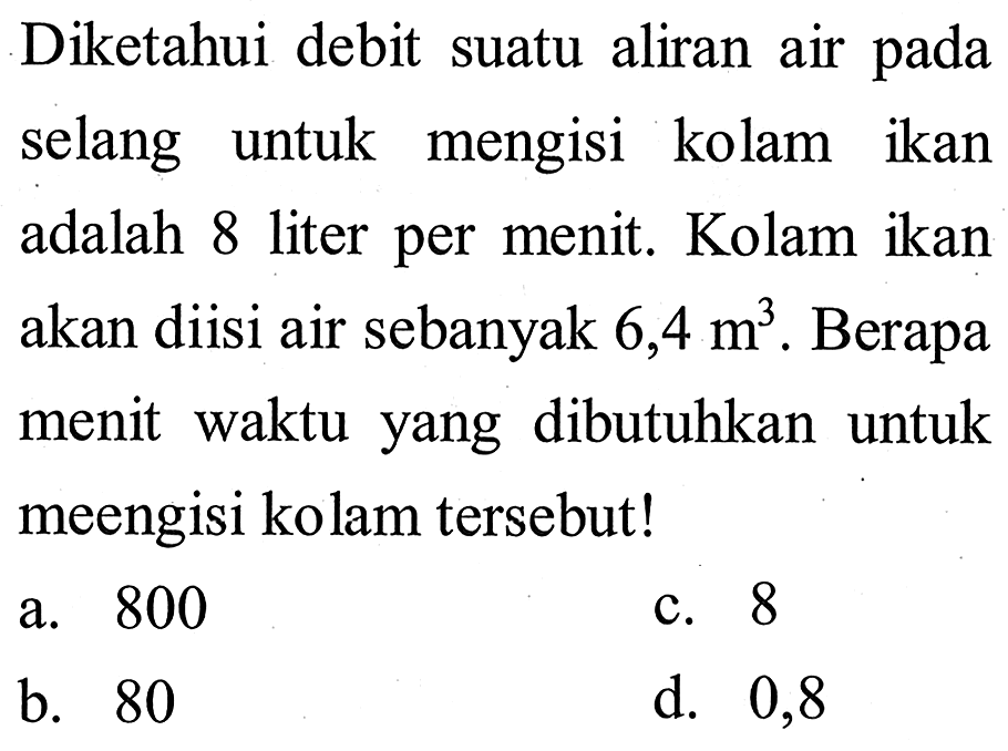 Diketahui debit suatu aliran air pada selang untuk mengisi kolam ikan adalah 8 liter per menit. Kolam ikan akan diisi air sebanyak 6,4 m^3 . Berapa menit waktu yang dibutuhkan untuk meengisi kolam tersebut!