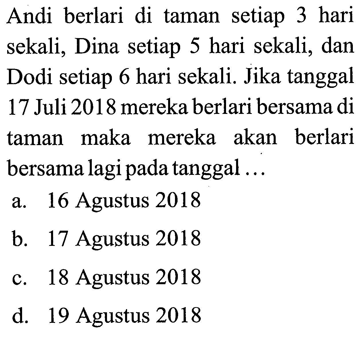 Andi berlari di taman setiap 3 hari sekali; Dina setiap 5 hari sekali; dan Dodi setiap 6 hari sekali. Jika tanggal 17 Juli 2018 mereka berlari bersama di taman maka mereka akan berlari bersama lagi pada tanggal