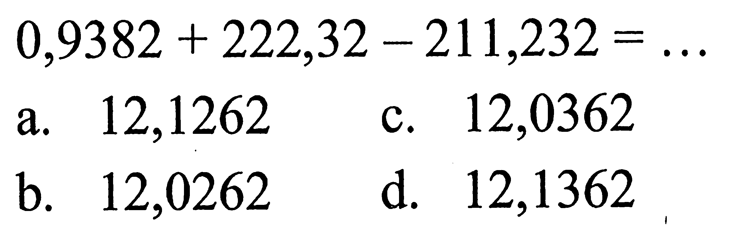 0,9382 + 222,32 - 211,232 = .. a. 12,1262 c. 12,0362 b. 12,0262 d. 12,1362