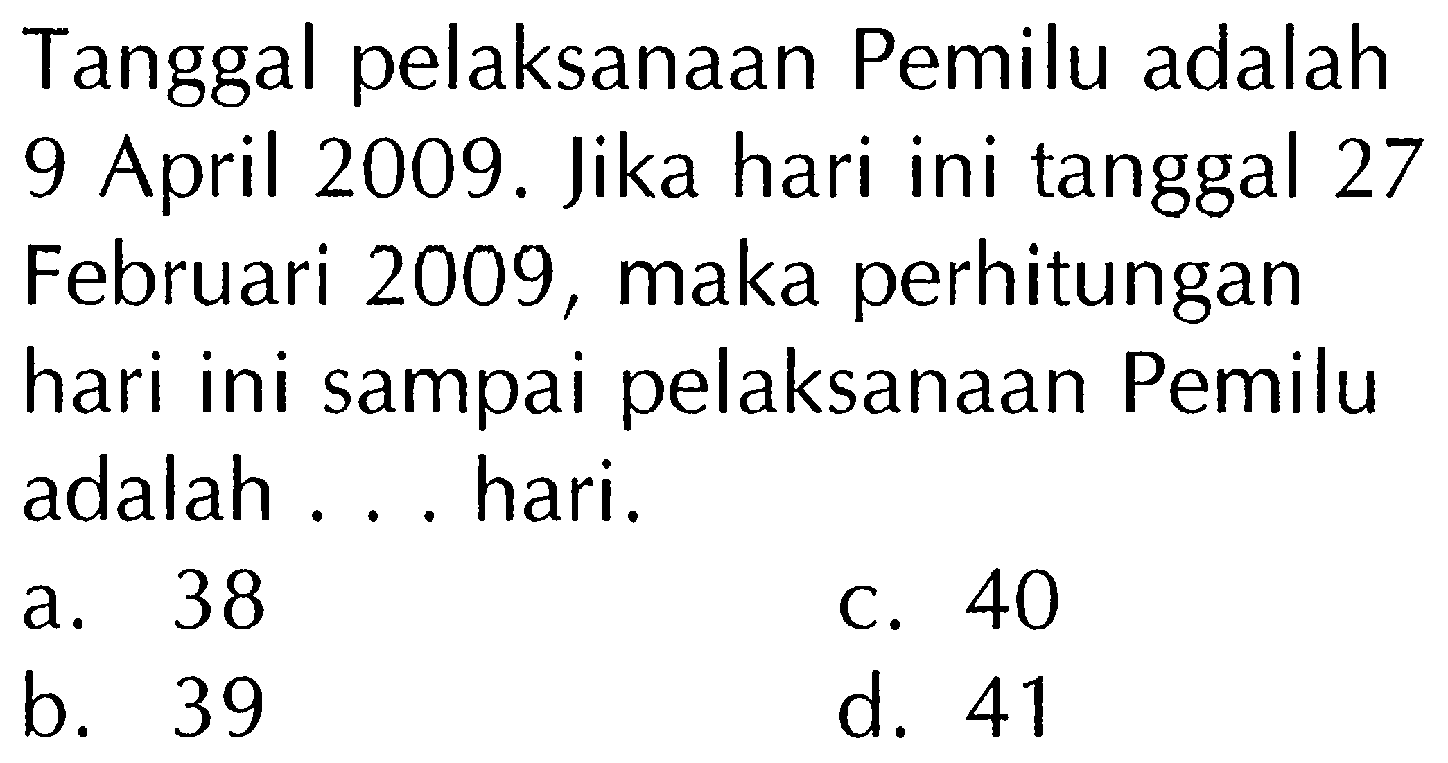 Tanggal pelaksanaan Pemilu adalah 9 April 2009. Jika hari ini tanggal 27 Februari 2009, maka perhitungan hari ini sampai pelaksanaan Pemilu adalah ... hari.
