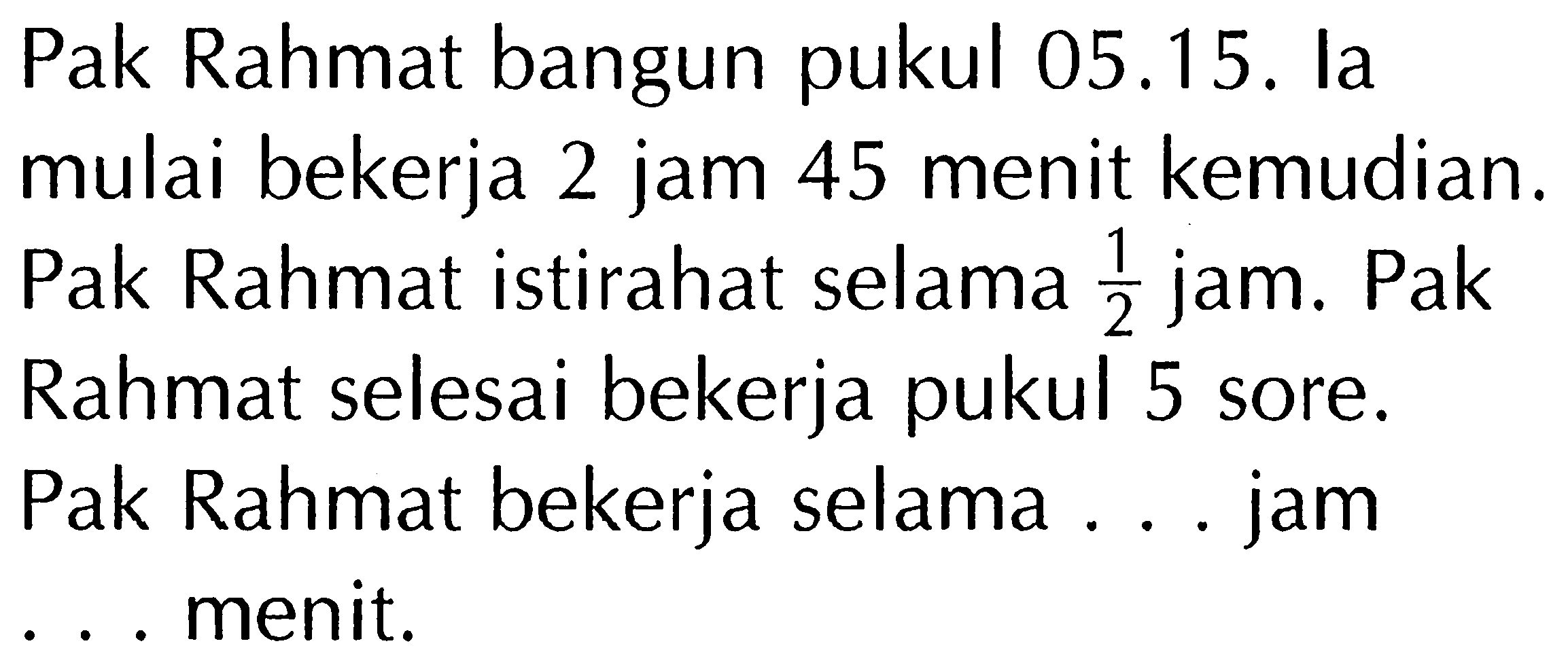 Pak Rahmat bangun pukul 05.15. la mulai bekerja 2 jam 45 menit kemudian. Pak Rahmat istirahat selama 1/2 jam. Pak Rahmat selesai bekerja pukul 5 sore. Pak Rahmat bekerja selama ... jam ... menit.