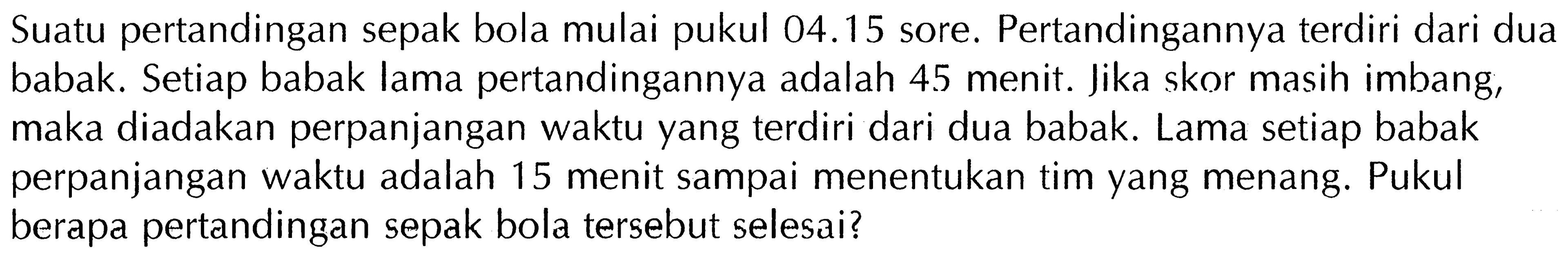 Suatu pertandingan sepak bola mulai pukul 04.15 sore. Pertandingannya terdiri dari dua babak. Setiap babak lama pertandingannya adalah 45 menit. Jika skor masih imbang, maka diadakan perpanjangan waktu yang terdiri dari dua babak. Lama setiap babak perpanjangan waktu adalah 15 menit sampai menentukan tim yang menang. Pukul berapa pertandingan sepak bola tersebut selesai?