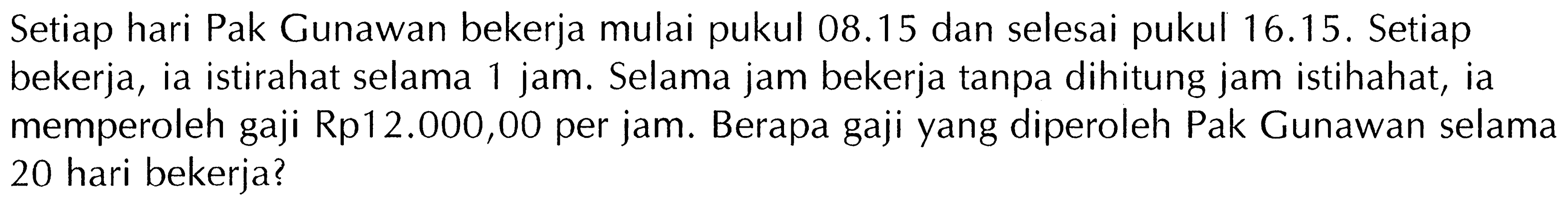 Setiap hari Pak Gunawan bekerja mulai pukul  08.15  dan selesai pukul 16.15. Setiap bekerja, ia istirahat selama 1 jam. Selama jam bekerja tanpa dihitung jam istihahat, ia memperoleh gaji Rp12.000,00 per jam. Berapa gaji yang diperoleh Pak Gunawan selama 20 hari bekerja?