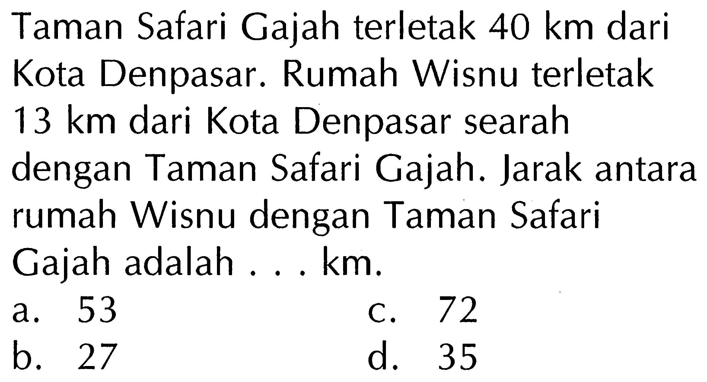 Taman Safari Gajah terletak 40 km dari Kota Denpasar. Rumah Wisnu terletak 13 km dari Kota Denpasar searah dengan Taman Safari Gajah. Jarak antara rumah Wisnu dengan Taman Safari Gajah adalah ....km.
