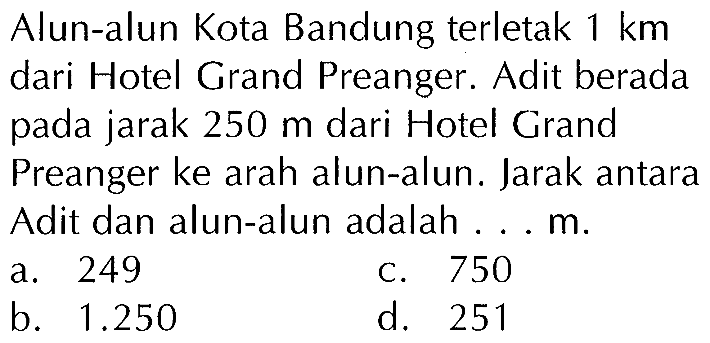 Alun-alun Kota Bandung terletak 1 km dari Hotel Grand Preanger. Adit berada pada jarak 250 m dari Hotel Grand Preanger ke arah alun-alun. Jarak antara Adit dan alun-alun adalah.... m.
