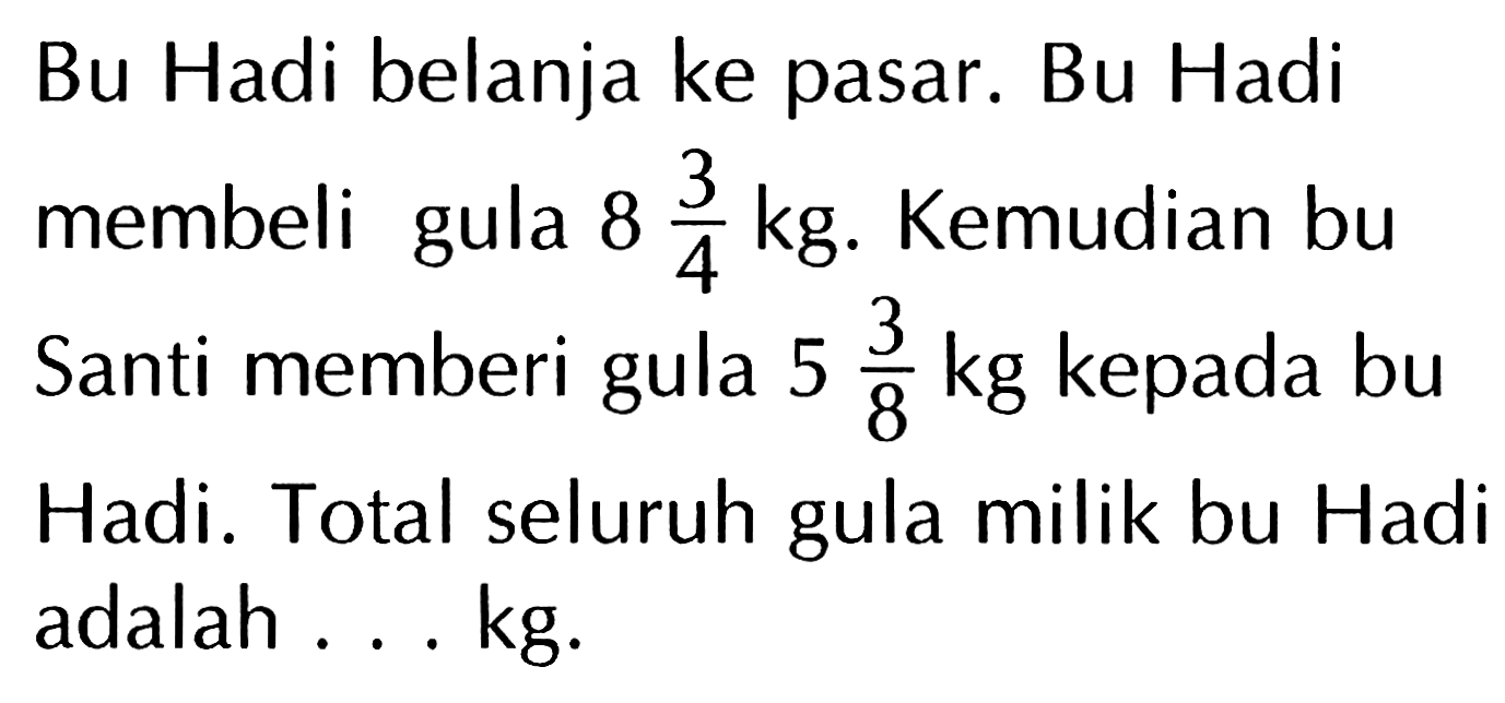 Bu Hadi belanja ke pasar. Bu Hadi membeli gula 8 3/4 kg. Kemudian bu Santi memberi gula 5 3/8 kg kepada bu Hadi. Total seluruh gula milik bu Hadi adalah ... kg.