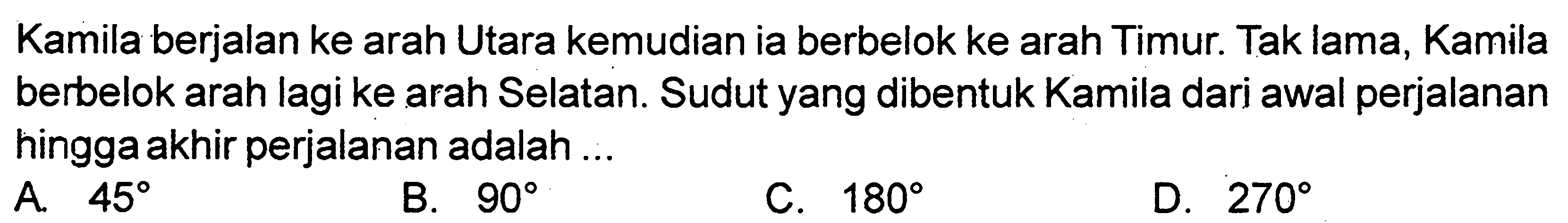 Kamila berjalan ke arah Utara kemudian ia berbelok ke arah Timur. Tak lama, Kamila berbelok arah lagi ke arah Selatan. Sudut yang dibentuk Kamila dari awal perjalanan hingga akhir perjalanan adalah ... 