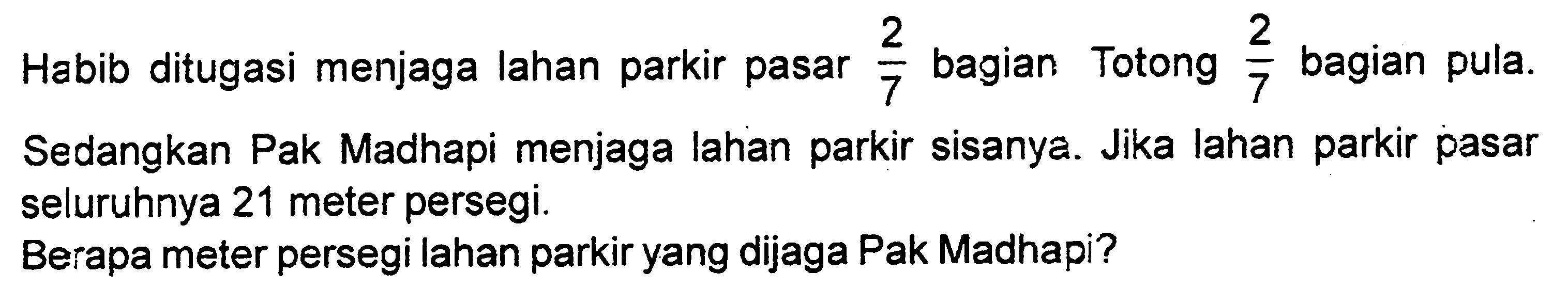 Habib ditugasi menjaga lahan parkir pasar 2/7 bagian. Totong 2/7 bagian pula. Sedangkan Pak Madhapi menjaga lahan parkir sisanya. Jika lahan parkir pasar seluruhnya 21 meter persegi.
Berapa meter persegi lahan parkir yang dijaga Pak Madhapi?