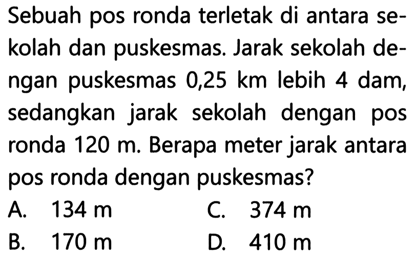 Sebuah pos ronda terletak di antara sekolah dan puskesmas. Jarak sekolah dengan puskesmas 0,25 km lebih 4 dam, sedangkan jarak sekolah dengan pos ronda 120 m. Berapa meter jarak antara pos ronda dengan puskesmas?