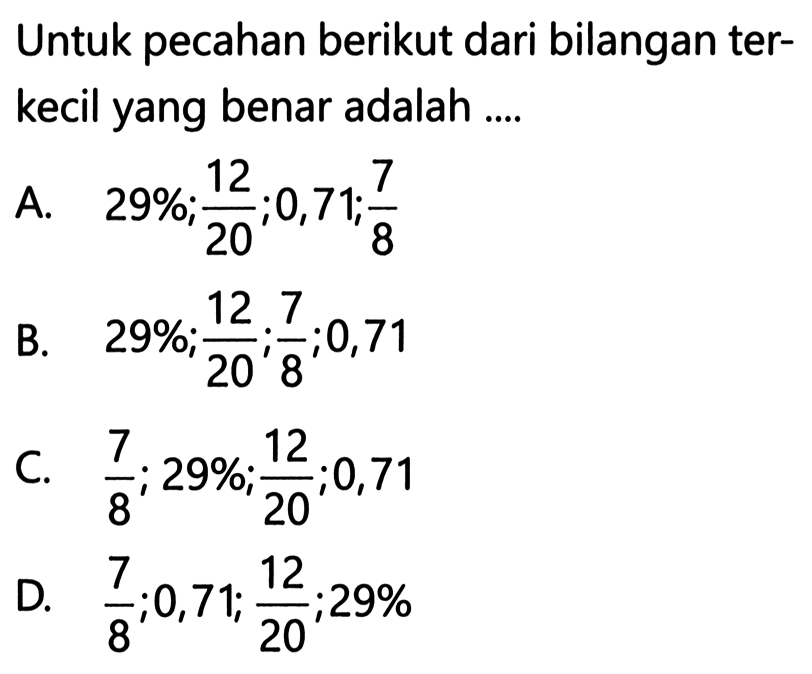 Untuk pecahan berikut dari bilangan terkecil yang benar adalah ....
A.  29 % ; 12/20 ; 0,71 ; 7/8
B.  29 % ; 12/20 ; 7/8 ; 0,71 
C.  7/8 ; 29 % ; 12/20 ; 0,71 
D.  7/8 ; 0,71 ; 12/20 ; 29 % 