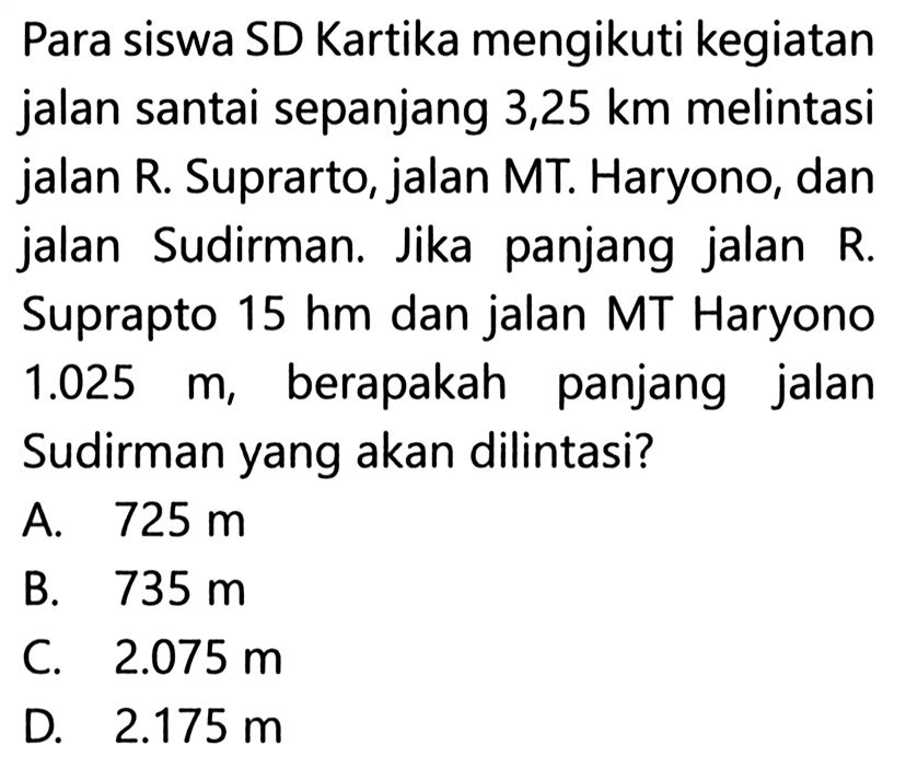 Para siswa SD Kartika mengikuti kegiatan jalan santai sepanjang 3,25 km melintasi jalan R. Suprarto, jalan MT. Haryono, dan jalan Sudirman. Jika panjang jalan R. Suprapto  15 hm  dan jalan MT Haryono  1.025 m , berapakah panjang jalan Sudirman yang akan dilintasi?
