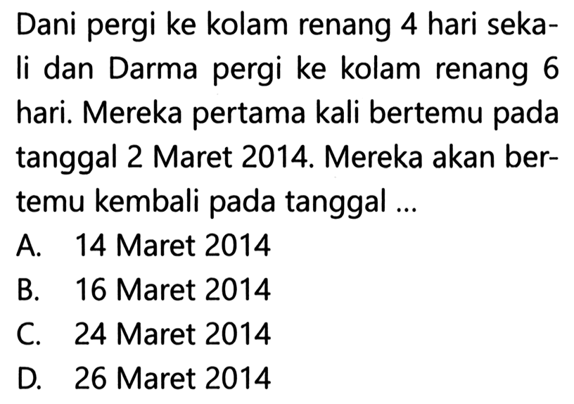 Dani pergi ke kolam renang 4 hari sekaIi dan Darma pergi ke kolam renang 6 hari. Mereka pertama kali bertemu pada tanggal 2 Maret 2014. Mereka akan bertemu kembali pada tanggal