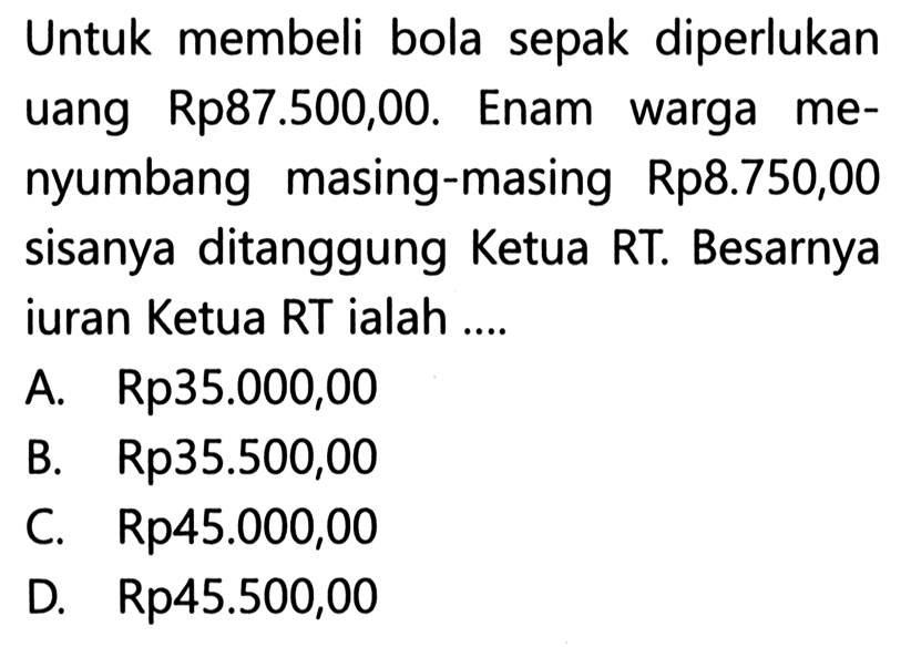 Untuk membeli bola sepak diperlukan uang Rp87.500,00. Enam warga me- nyumbang masing-masing Rp8.750,00 sisanya ditanggung Ketua RT. Besarnya iuran Ketua RT ialah ....