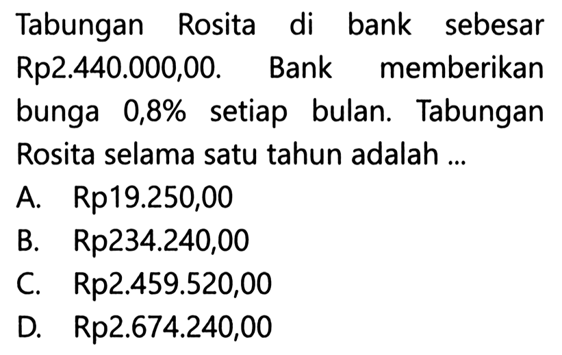 Tabungan Rosita di bank sebesar Rp2.440.000,00. Bank memberikan bunga 0,8% setiap bulan. Tabungan Rosita selama satu tahun adalah ...